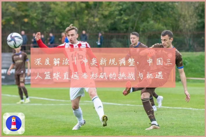 深度解读｜冲奥新规调整，中国三人篮球直通洛杉矶的挑战与机遇