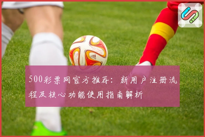 500彩票网官方推荐：新用户注册流程及核心功能使用指南解析