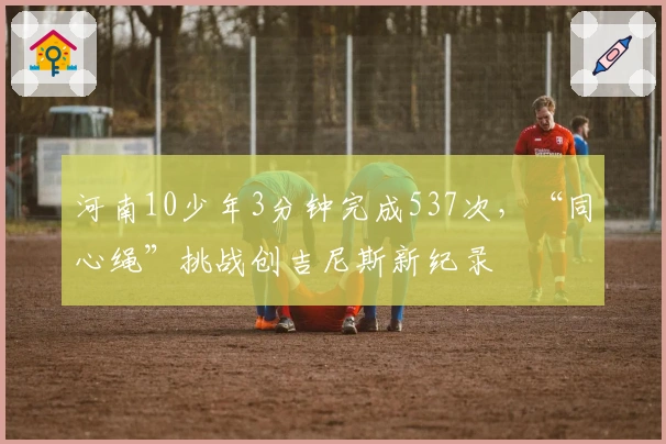 河南10少年3分钟完成537次，“同心绳”挑战创吉尼斯新纪录