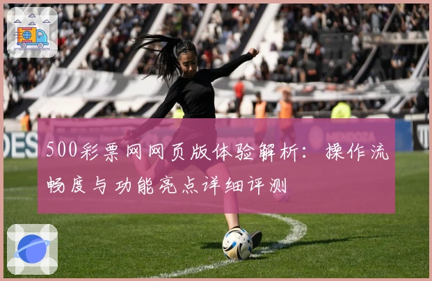 500彩票网网页版体验解析：操作流畅度与功能亮点详细评测