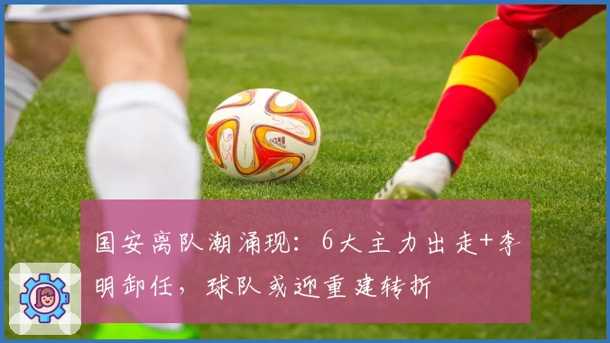 国安离队潮涌现：6大主力出走+李明卸任，球队或迎重建转折