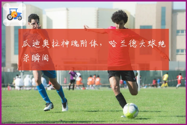 瓜迪奥拉神魂附体，哈兰德头球绝杀瞬间