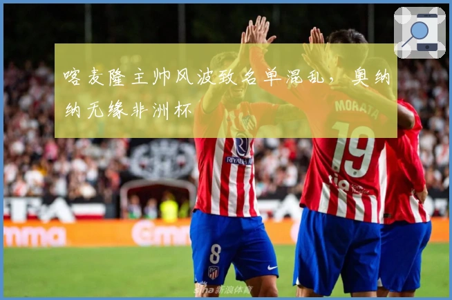 喀麦隆主帅风波致名单混乱,奥纳纳无缘非洲杯