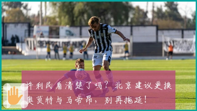 许利民看清楚了吗？北京建议更换奥莫特与马帝昂，别再拖延！