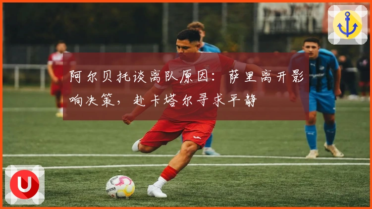 阿尔贝托谈离队原因：萨里离开影响决策，赴卡塔尔寻求平静