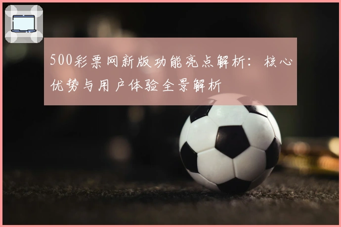 500彩票网新版功能亮点解析：核心优势与用户体验全景解析