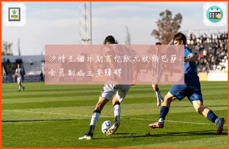 沙特王储计划百亿欧元收购巴萨，会员制成主要障碍