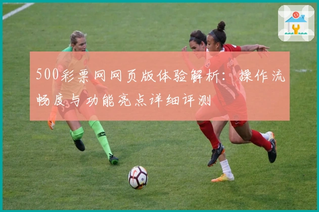 500彩票网网页版体验解析：操作流畅度与功能亮点详细评测