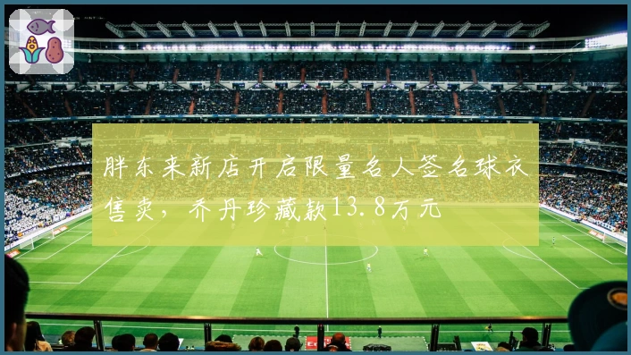 胖东来新店开启限量名人签名球衣售卖,乔丹珍藏款13.8万元