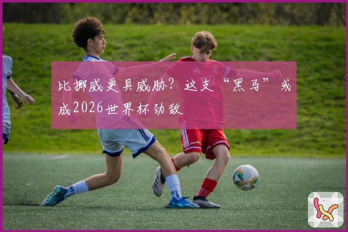 比挪威更具威胁？这支“黑马”或成2026世界杯劲敌
