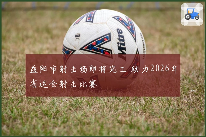 益阳市射击场即将完工 助力2026年省运会射击比赛
