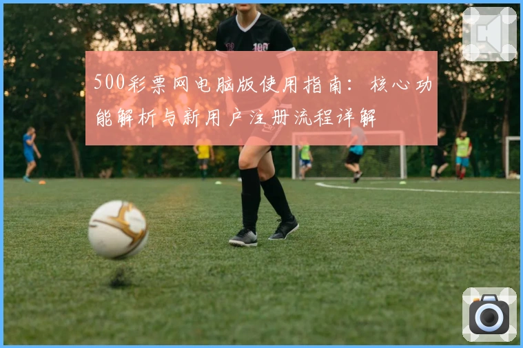 500彩票网电脑版使用指南：核心功能解析与新用户注册流程详解