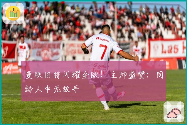 曼联旧将闪耀全欧！主帅盛赞：同龄人中无敌手