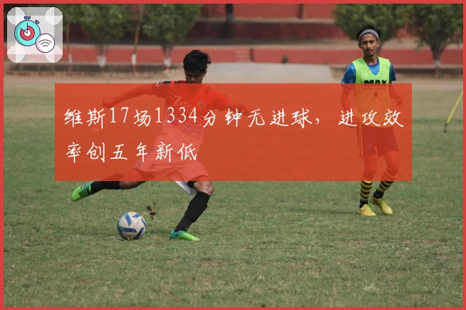 维斯17场1334分钟无进球,进攻效率创五年新低