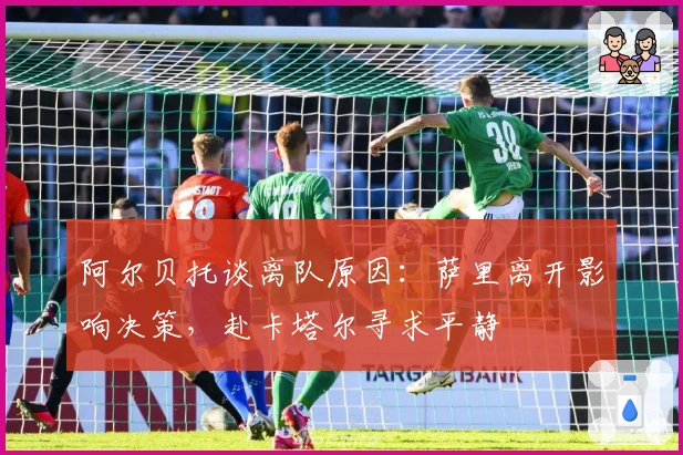 阿尔贝托谈离队原因:萨里离开影响决策,赴卡塔尔寻求平静