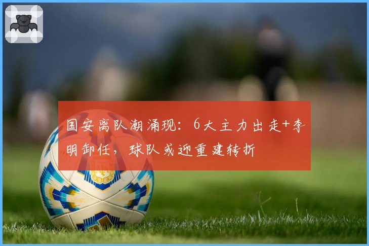 国安离队潮涌现：6大主力出走+李明卸任，球队或迎重建转折