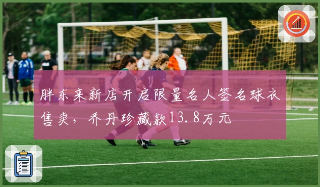 胖东来新店开启限量名人签名球衣售卖，乔丹珍藏款13.8万元