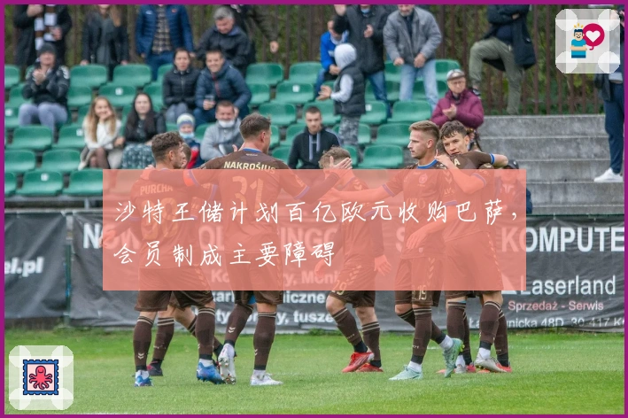 沙特王储计划百亿欧元收购巴萨，会员制成主要障碍